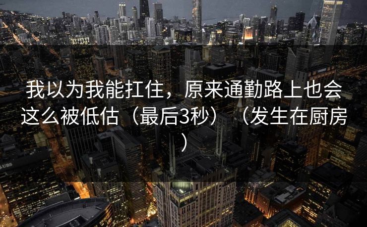 我以为我能扛住，原来通勤路上也会这么被低估（最后3秒）（发生在厨房）