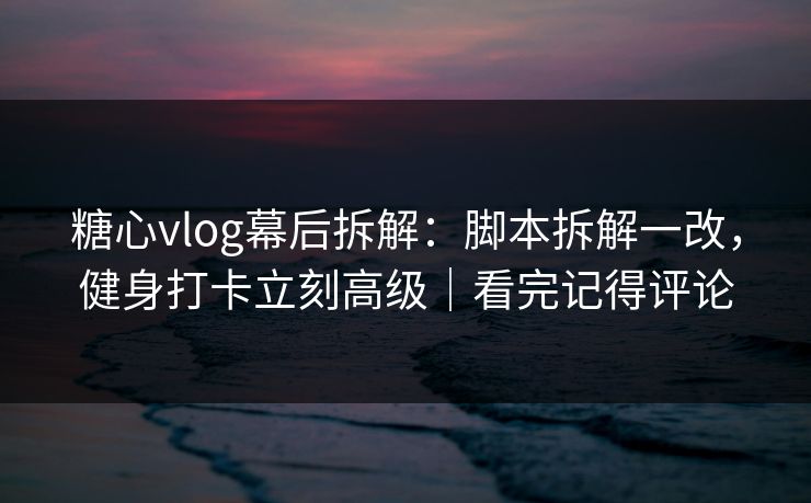 糖心vlog幕后拆解:脚本拆解一改,健身打卡立刻高级|看完记得评论 糖心vlog幕后拆解:脚本拆解一改,健身打卡立刻高级|看完记得评论