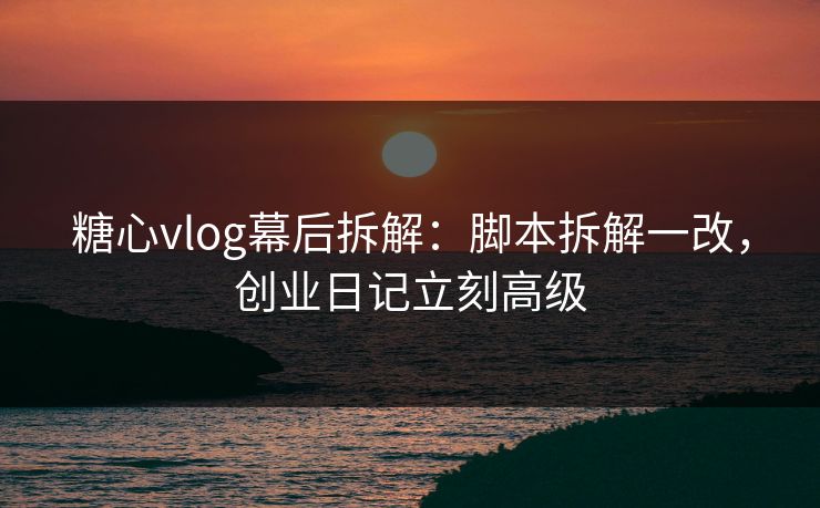 糖心vlog幕后拆解：脚本拆解一改，创业日记立刻高级