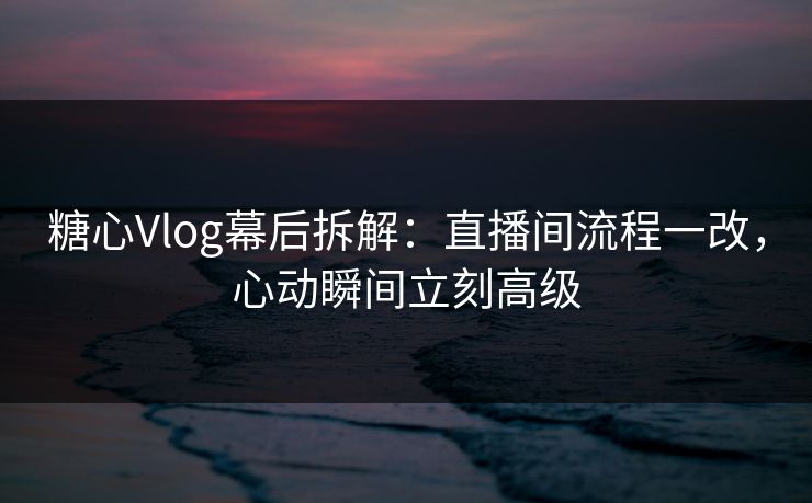 糖心Vlog幕后拆解：直播间流程一改，心动瞬间立刻高级