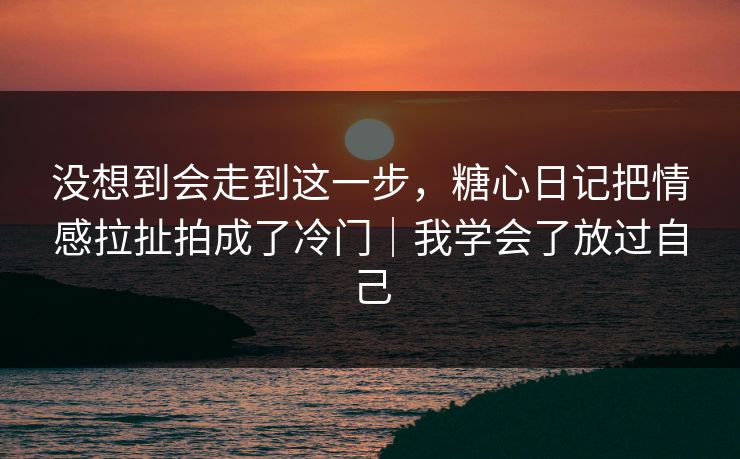 没想到会走到这一步,糖心日记把情感拉扯拍成了冷门|我学会了放过自己