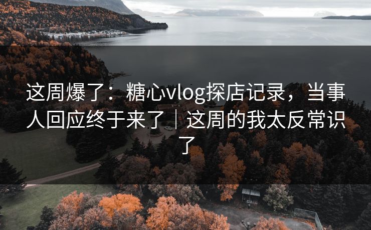 这周爆了：糖心vlog探店记录，当事人回应终于来了｜这周的我太反常识了