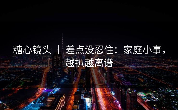 糖心镜头 | 差点没忍住:家庭小事,越扒越离谱 糖心镜头 | 差点没忍住:家庭小事,越扒越离谱
