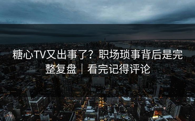 糖心TV又出事了？职场琐事背后是完整复盘｜看完记得评论